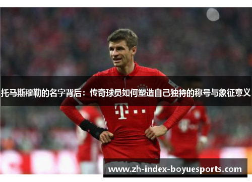 托马斯穆勒的名字背后：传奇球员如何塑造自己独特的称号与象征意义