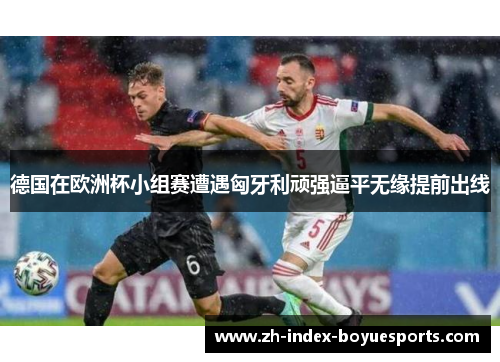 德国在欧洲杯小组赛遭遇匈牙利顽强逼平无缘提前出线