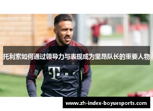 托利索如何通过领导力与表现成为里昂队长的重要人物