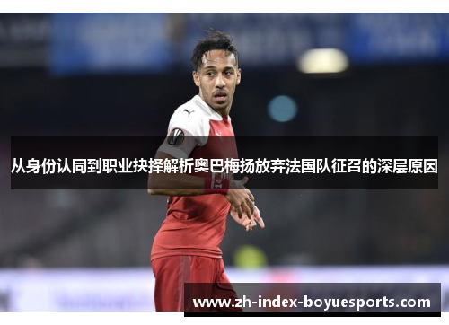 从身份认同到职业抉择解析奥巴梅扬放弃法国队征召的深层原因