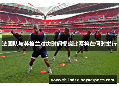 法国队与英格兰对决时间揭晓比赛将在何时举行 法国队与英格兰对决时间揭晓比赛将在何时举行