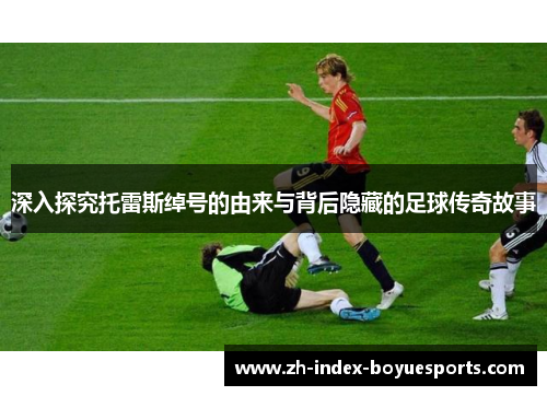 深入探究托雷斯绰号的由来与背后隐藏的足球传奇故事 深入探究托雷斯绰号的由来与背后隐藏的足球传奇故事