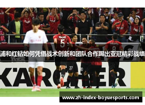 浦和红钻如何凭借战术创新和团队合作踢出亚冠精彩战绩