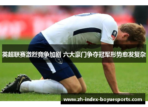 英超联赛激烈竞争加剧 六大豪门争夺冠军形势愈发复杂 英超联赛激烈竞争加剧 六大豪门争夺冠军形势愈发复杂