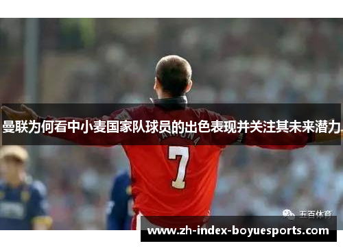 曼联为何看中小麦国家队球员的出色表现并关注其未来潜力 曼联为何看中小麦国家队球员的出色表现并关注其未来潜力