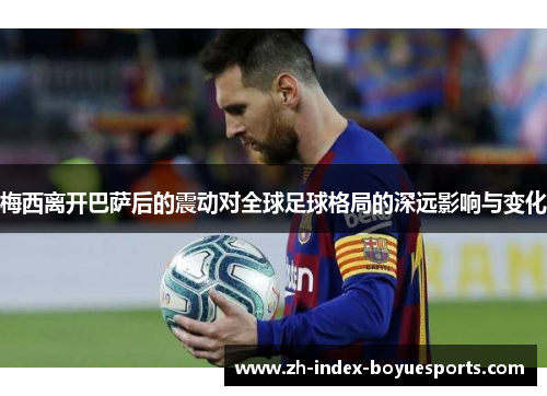 梅西离开巴萨后的震动对全球足球格局的深远影响与变化
