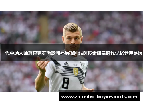 一代中场大师落幕克罗斯欧洲杯后挥别绿茵传奇谢幕时代记忆长存足坛
