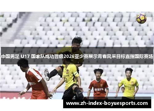 中国男足 U17 国家队成功晋级2026亚少赛展示青春风采目标直指国际赛场