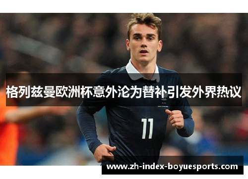 格列兹曼欧洲杯意外沦为替补引发外界热议