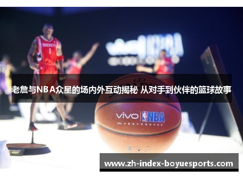 老詹与NBA众星的场内外互动揭秘 从对手到伙伴的篮球故事