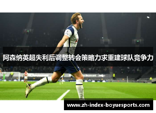 阿森纳英超失利后调整转会策略力求重建球队竞争力
